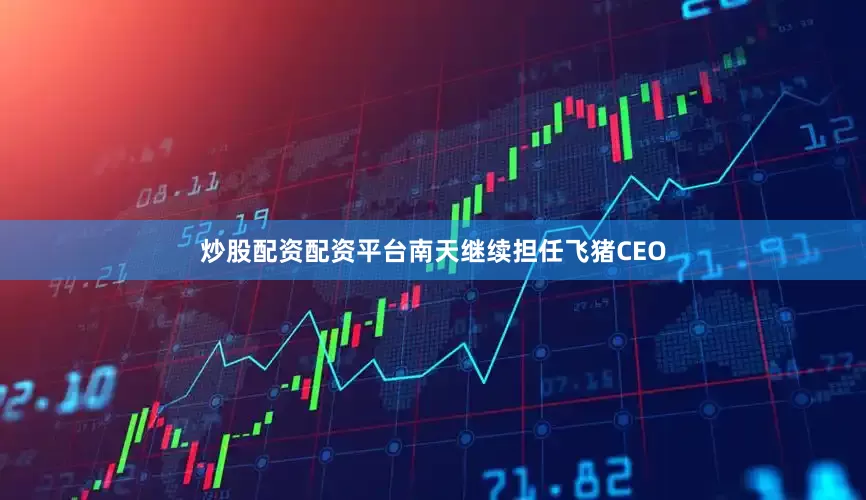 炒股配资配资平台南天继续担任飞猪CEO