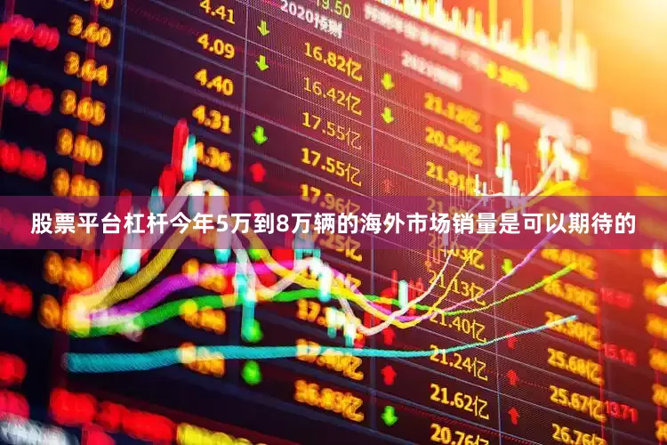 股票平台杠杆今年5万到8万辆的海外市场销量是可以期待的
