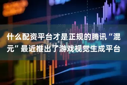 什么配资平台才是正规的腾讯“混元”最近推出了游戏视觉生成平台