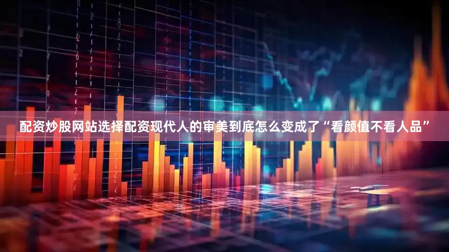 配资炒股网站选择配资现代人的审美到底怎么变成了“看颜值不看人品”