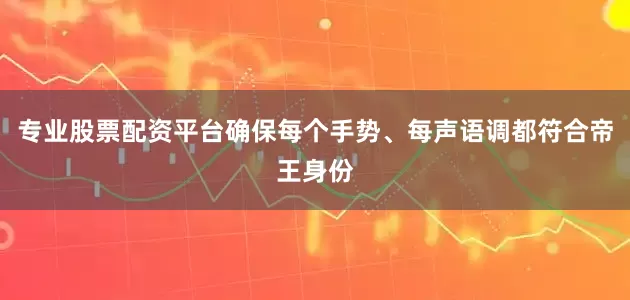 专业股票配资平台确保每个手势、每声语调都符合帝王身份