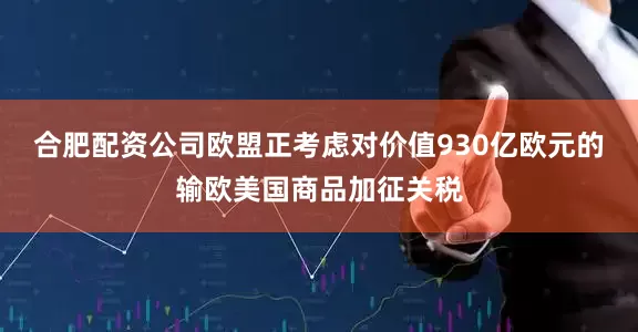 合肥配资公司欧盟正考虑对价值930亿欧元的输欧美国商品加征关税