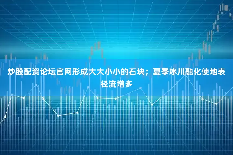 炒股配资论坛官网形成大大小小的石块；夏季冰川融化使地表径流增多