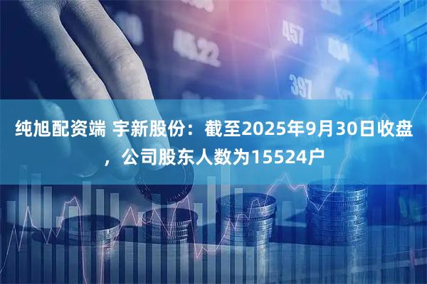 纯旭配资端 宇新股份：截至2025年9月30日收盘，公司股东人数为15524户