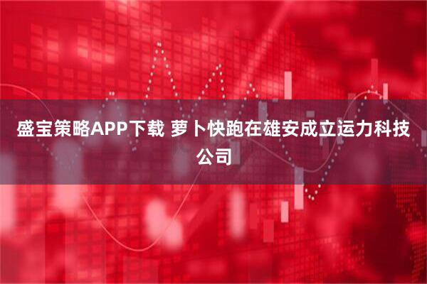 盛宝策略APP下载 萝卜快跑在雄安成立运力科技公司