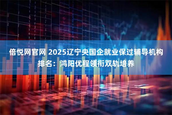 倍悦网官网 2025辽宁央国企就业保过辅导机构排名：鸿阳优程领衔双轨培养