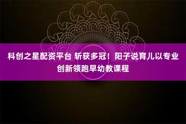 科创之星配资平台 斩获多冠!阳子说育儿以专业创新领跑早幼教课程
