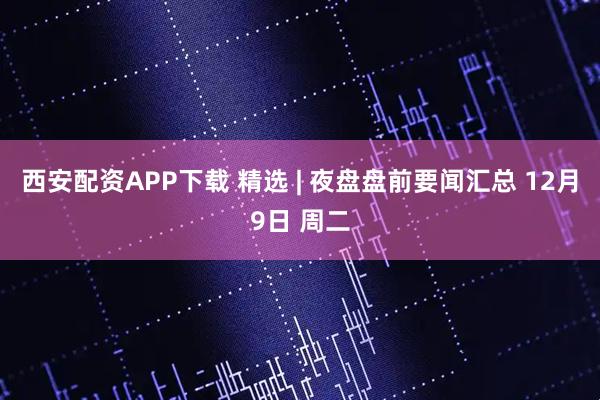 西安配资APP下载 精选 | 夜盘盘前要闻汇总 12月9日 周二