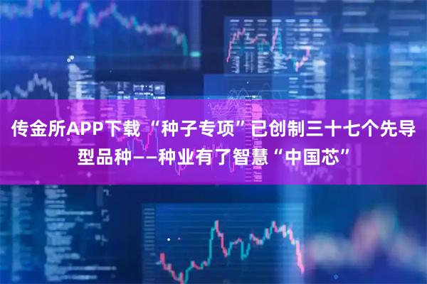 传金所APP下载 “种子专项”已创制三十七个先导型品种——种业有了智慧“中国芯”