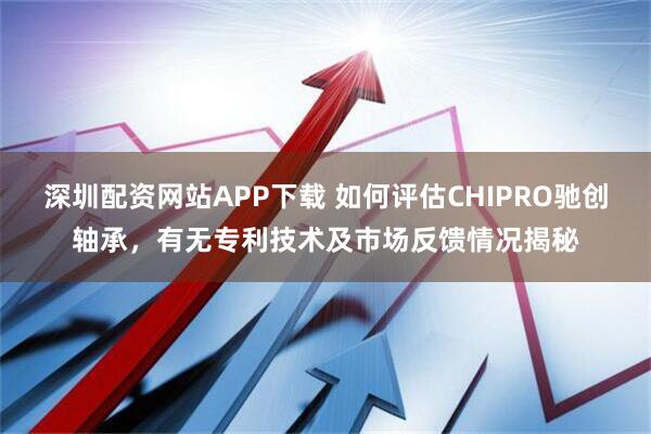 深圳配资网站APP下载 如何评估CHIPRO驰创轴承，有无专利技术及市场反馈情况揭秘