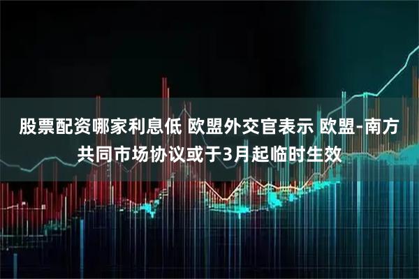 股票配资哪家利息低 欧盟外交官表示 欧盟-南方共同市场协议或于3月起临时生效