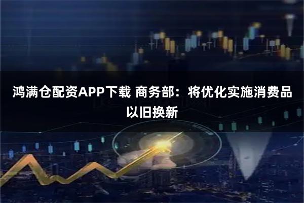 鸿满仓配资APP下载 商务部：将优化实施消费品以旧换新