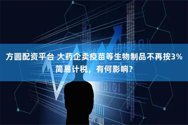 方圆配资平台 大药企卖疫苗等生物制品不再按3%简易计税，有何影响？