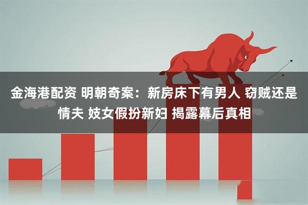 金海港配资 明朝奇案：新房床下有男人 窃贼还是情夫 妓女假扮新妇 揭露幕后真相