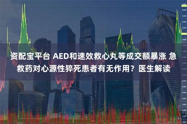 资配宝平台 AED和速效救心丸等成交额暴涨 急救药对心源性猝死患者有无作用?医生解读