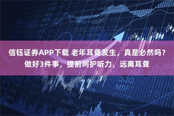 信钰证券APP下载 老年耳聋发生，真是必然吗？做好3件事，提前呵护听力，远离耳聋