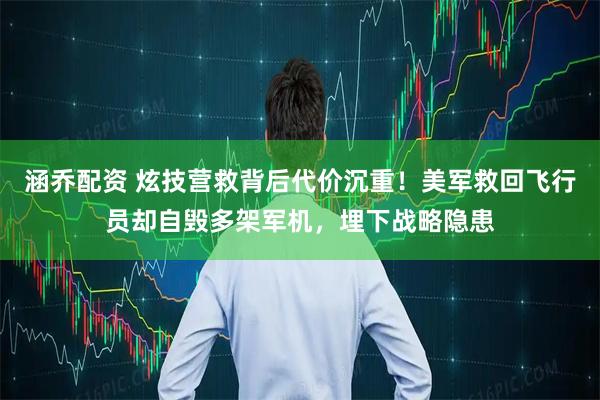 涵乔配资 炫技营救背后代价沉重!美军救回飞行员却自毁多架军机,埋下战略隐患