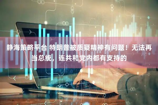 静海策略平台 特朗普被质疑精神有问题！无法再当总统，连共和党内都有支持的