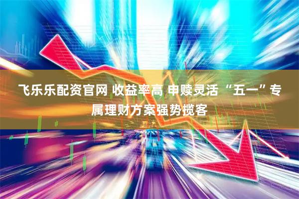 飞乐乐配资官网 收益率高 申赎灵活 “五一”专属理财方案强势揽客