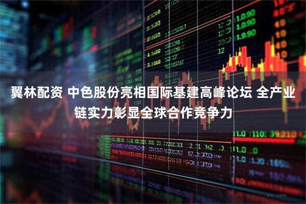 翼林配资 中色股份亮相国际基建高峰论坛 全产业链实力彰显全球合作竞争力