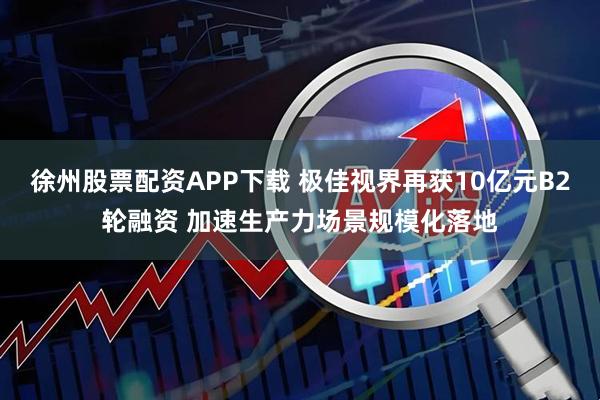 徐州股票配资APP下载 极佳视界再获10亿元B2轮融资 加速生产力场景规模化落地