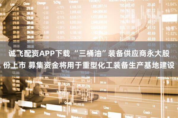 诚飞配资APP下载 “三桶油”装备供应商永大股份上市 募集资金将用于重型化工装备生产基地建设